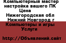 Компьютерный мастер, настройка вашего ПК › Цена ­ 500 - Нижегородская обл., Нижний Новгород г. Компьютеры и игры » Услуги   